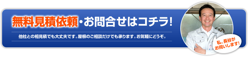 無料見積依頼・お問合せはコチラ!他社との相見積でも大丈夫です。屋根のご相談だけでも承ります。お気軽にどうぞ。私、長谷がお伺いします!