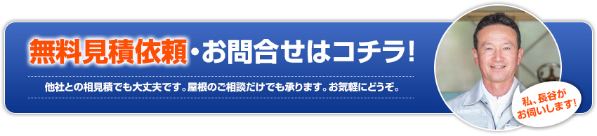 無料見積依頼・お問合せはコチラ!他社との相見積でも大丈夫です。屋根のご相談だけでも承ります。お気軽にどうぞ。私、長谷がお伺いします!