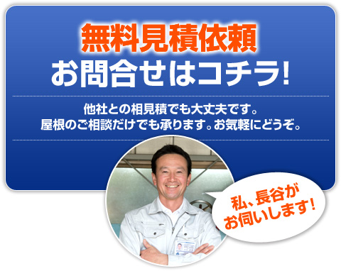 無料見積依頼・お問合せはコチラ!他社との相見積でも大丈夫です。屋根のご相談だけでも承ります。お気軽にどうぞ。私、長谷がお伺いします!