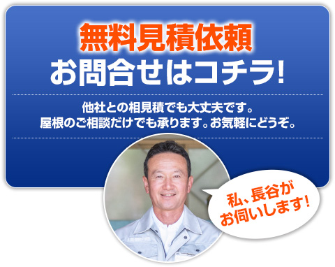 無料見積依頼・お問合せはコチラ!他社との相見積でも大丈夫です。屋根のご相談だけでも承ります。お気軽にどうぞ。私、長谷がお伺いします!