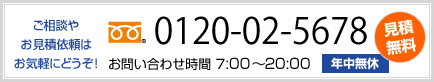 ご相談・お見積依頼はお気軽にどうぞ! 0120-02-5678 お問い合わせ時間 7:00~20:00 年中無休 見積無料