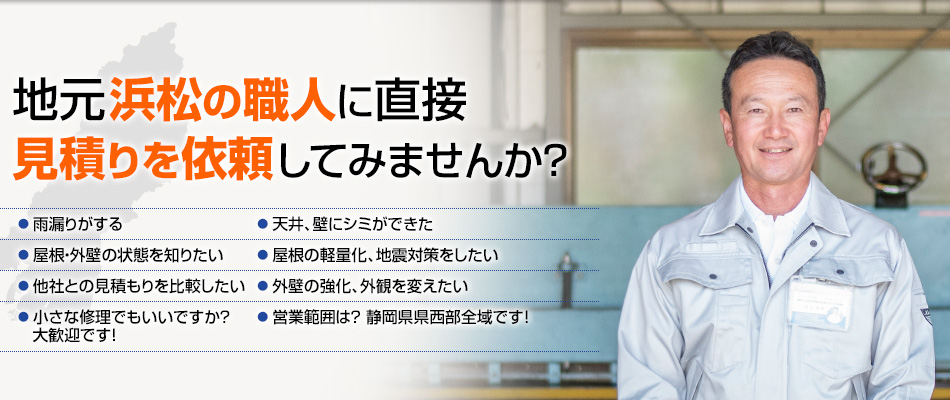 地元浜松の職人に直接見積りを依頼してみませんか? ●雨漏りがする ●天井、壁にシミができた ●屋根・外壁の状態を知りたい ●屋根の軽量化、地震対策をしたい ●外壁の強化、外観を変えたい ●他社との見積もりを比較したい ●小さな修理でもいいですか ? 大歓迎です! ●営業範囲は? 静岡県県西部全域です!